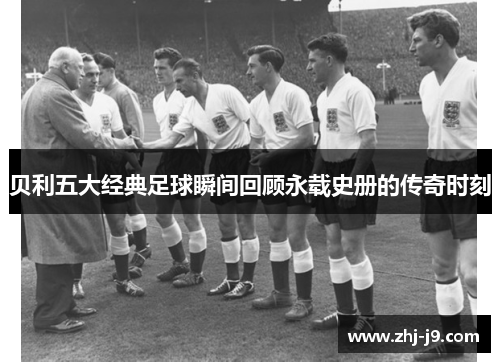 贝利五大经典足球瞬间回顾永载史册的传奇时刻