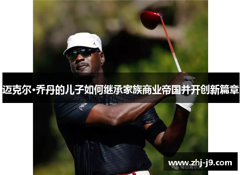 迈克尔·乔丹的儿子如何继承家族商业帝国并开创新篇章