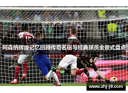 阿森纳辉煌记忆回顾传奇名宿与经典球员全景式盘点