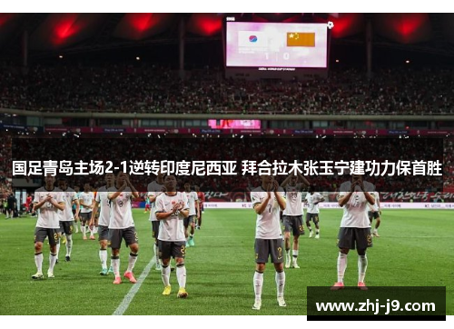 国足青岛主场2-1逆转印度尼西亚 拜合拉木张玉宁建功力保首胜