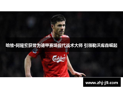 哈维·阿隆索获誉为德甲赛场现代战术大师 引领勒沃库森崛起