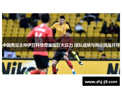 中国男足主帅伊万科维奇面临巨大压力 球队成绩与舆论挑战并存