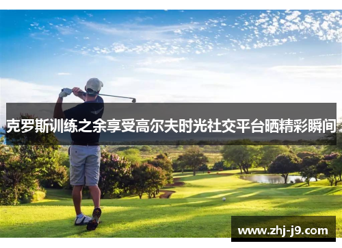 克罗斯训练之余享受高尔夫时光社交平台晒精彩瞬间