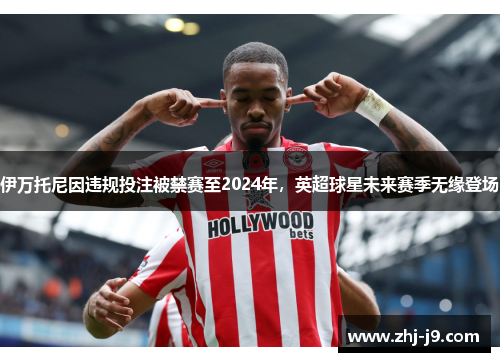 伊万托尼因违规投注被禁赛至2024年，英超球星未来赛季无缘登场