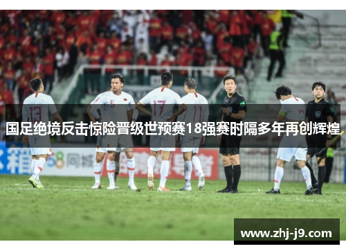 国足绝境反击惊险晋级世预赛18强赛时隔多年再创辉煌