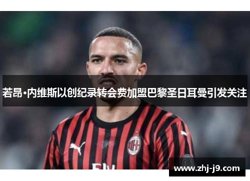 若昂·内维斯以创纪录转会费加盟巴黎圣日耳曼引发关注 若昂·内维斯以创纪录转会费加盟巴黎圣日耳曼引发关注