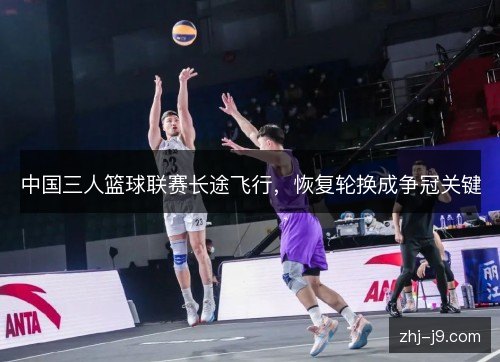 中国三人篮球联赛长途飞行，恢复轮换成争冠关键
